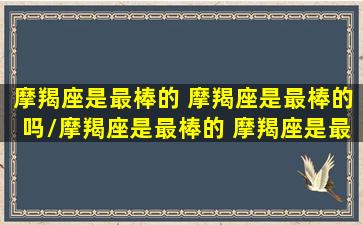 摩羯座是最棒的 摩羯座是最棒的吗/摩羯座是最棒的 摩羯座是最棒的吗-我的网站